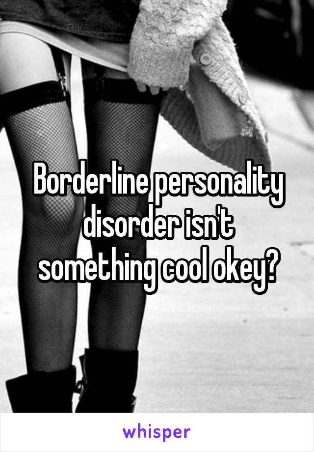 Borderline personality disorder isn't something cool okey?