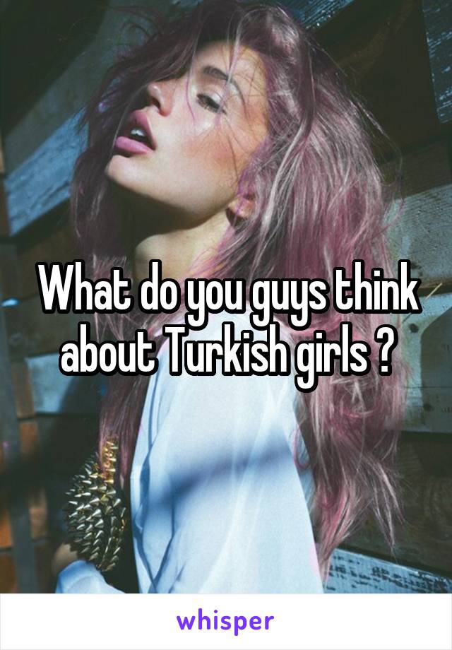 What do you guys think about Turkish girls ?