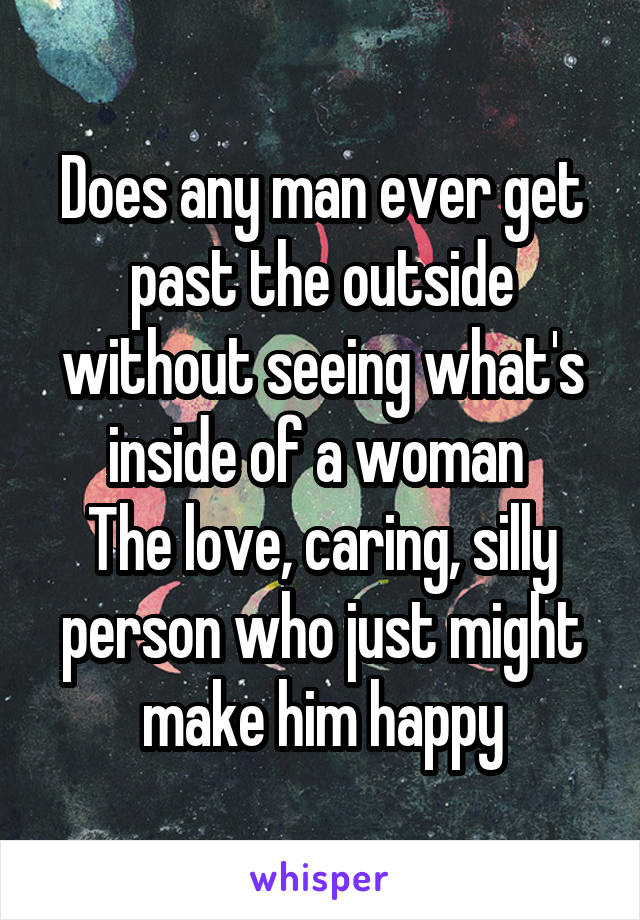 Does any man ever get past the outside without seeing what's inside of a woman 
The love, caring, silly person who just might make him happy