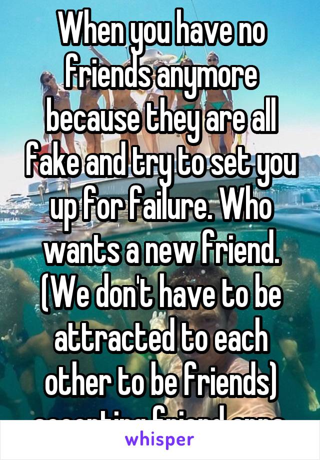 When you have no friends anymore because they are all fake and try to set you up for failure. Who wants a new friend. (We don't have to be attracted to each other to be friends) accepting friend apps.