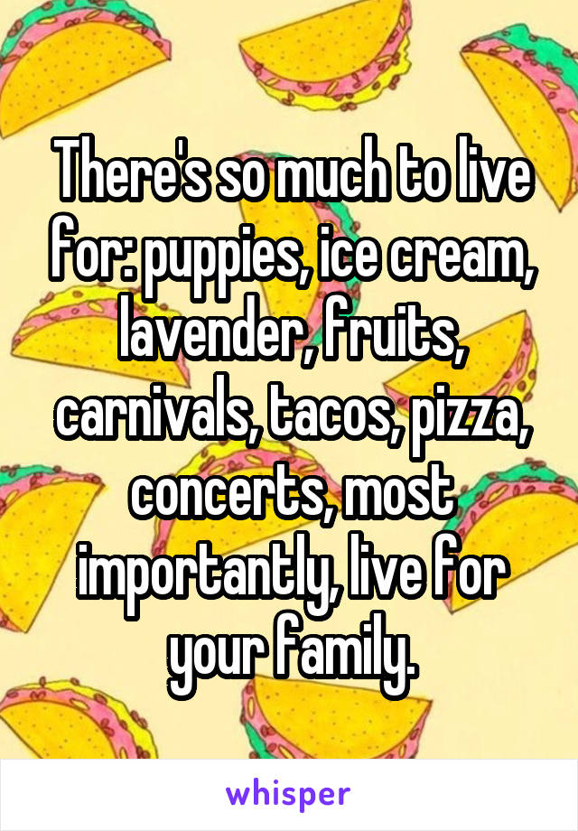 There's so much to live for: puppies, ice cream, lavender, fruits, carnivals, tacos, pizza, concerts, most importantly, live for your family.