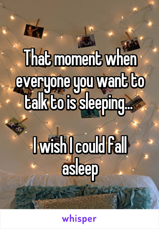 That moment when everyone you want to talk to is sleeping... 

I wish I could fall asleep