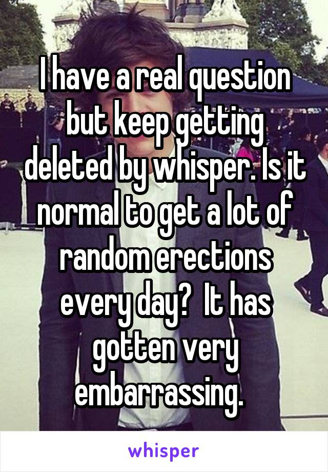 I have a real question but keep getting deleted by whisper. Is it normal to get a lot of random erections every day?  It has gotten very embarrassing.  