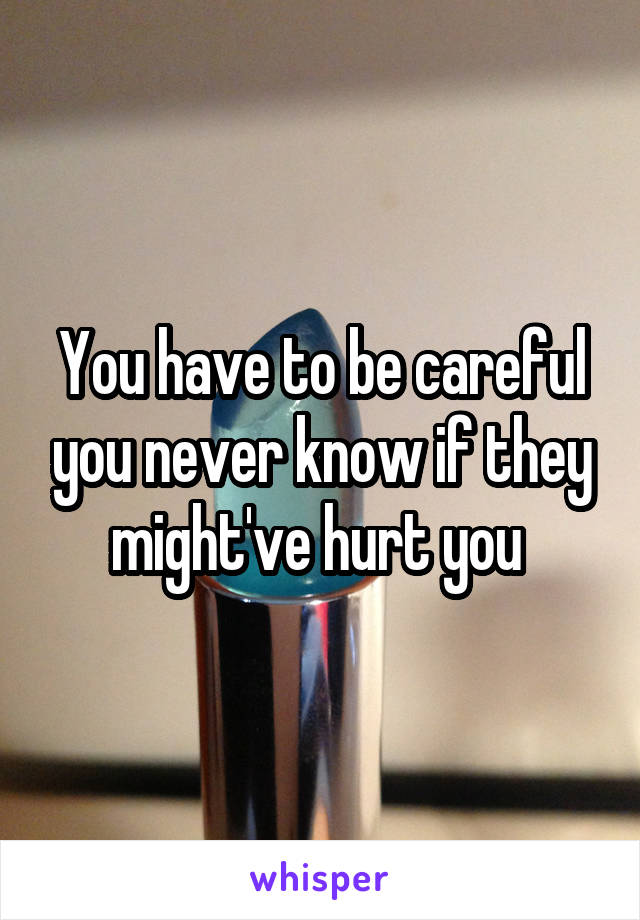 You have to be careful you never know if they might've hurt you 