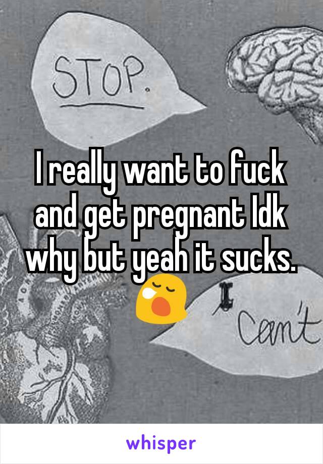 I really want to fuck and get pregnant Idk why but yeah it sucks.😪