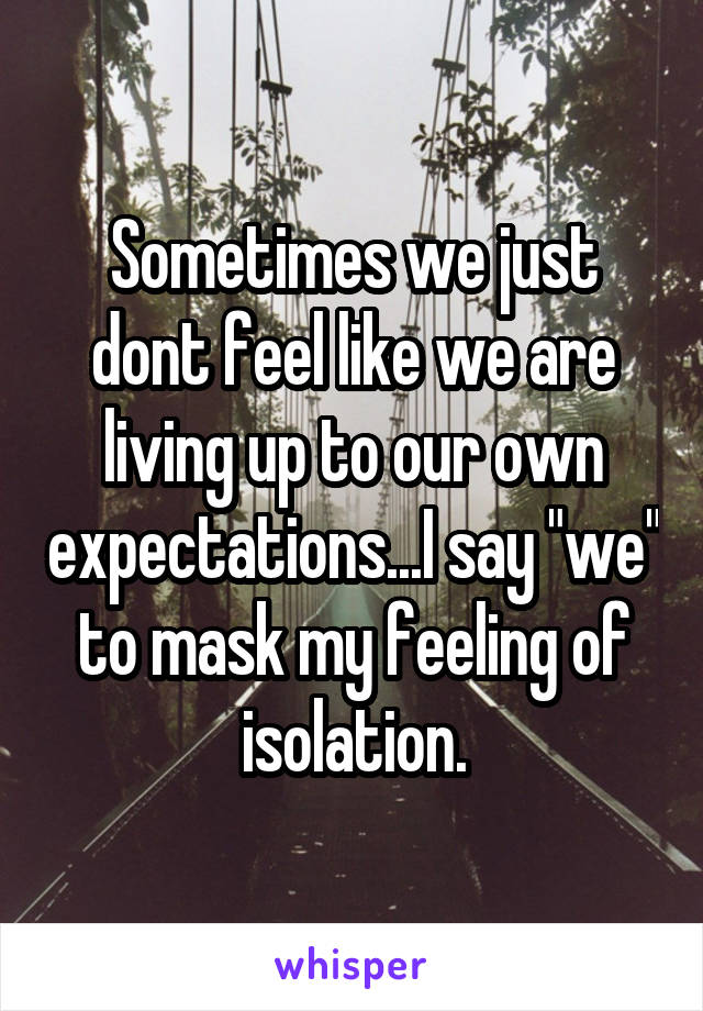 Sometimes we just dont feel like we are living up to our own expectations...I say "we" to mask my feeling of isolation.