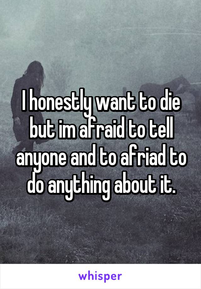 I honestly want to die but im afraid to tell anyone and to afriad to do anything about it.