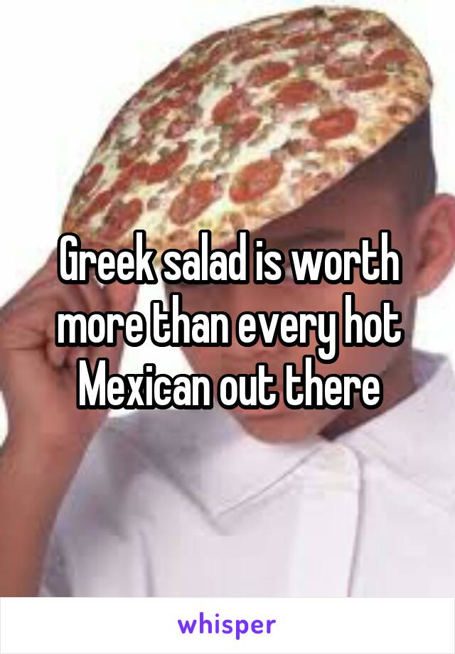 Greek salad is worth more than every hot Mexican out there