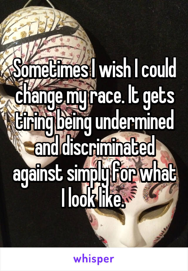 Sometimes I wish I could change my race. It gets tiring being undermined and discriminated against simply for what I look like. 