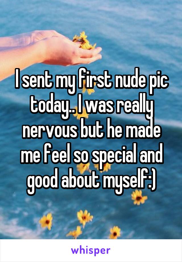 I sent my first nude pic today.. I was really nervous but he made me feel so special and good about myself:)