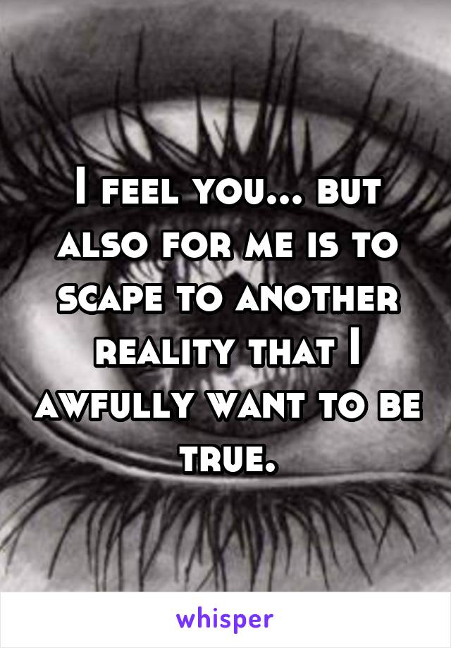 I feel you... but also for me is to scape to another reality that I awfully want to be true.