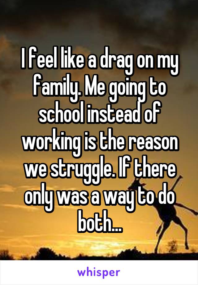 I feel like a drag on my family. Me going to school instead of working is the reason we struggle. If there only was a way to do both...