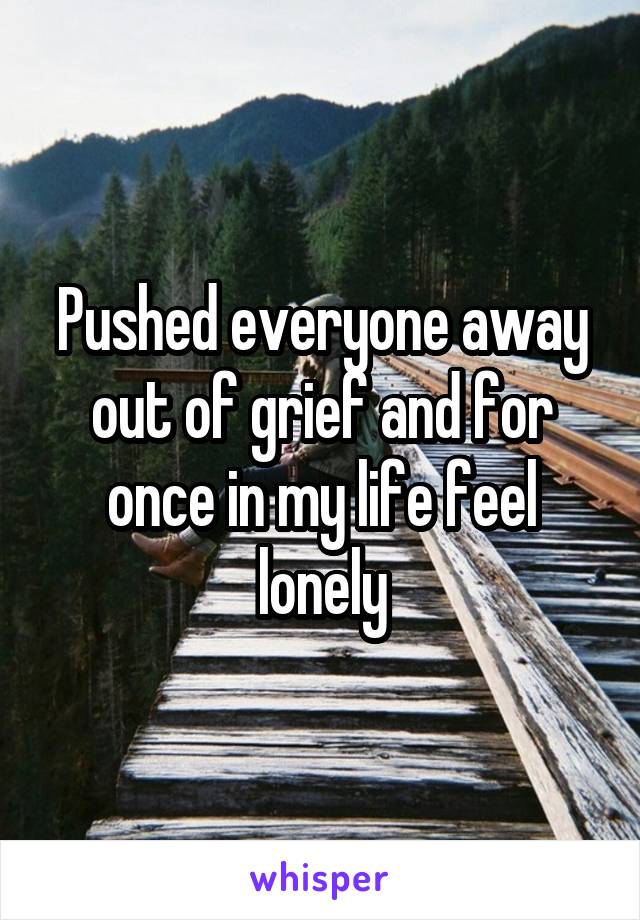 Pushed everyone away out of grief and for once in my life feel lonely