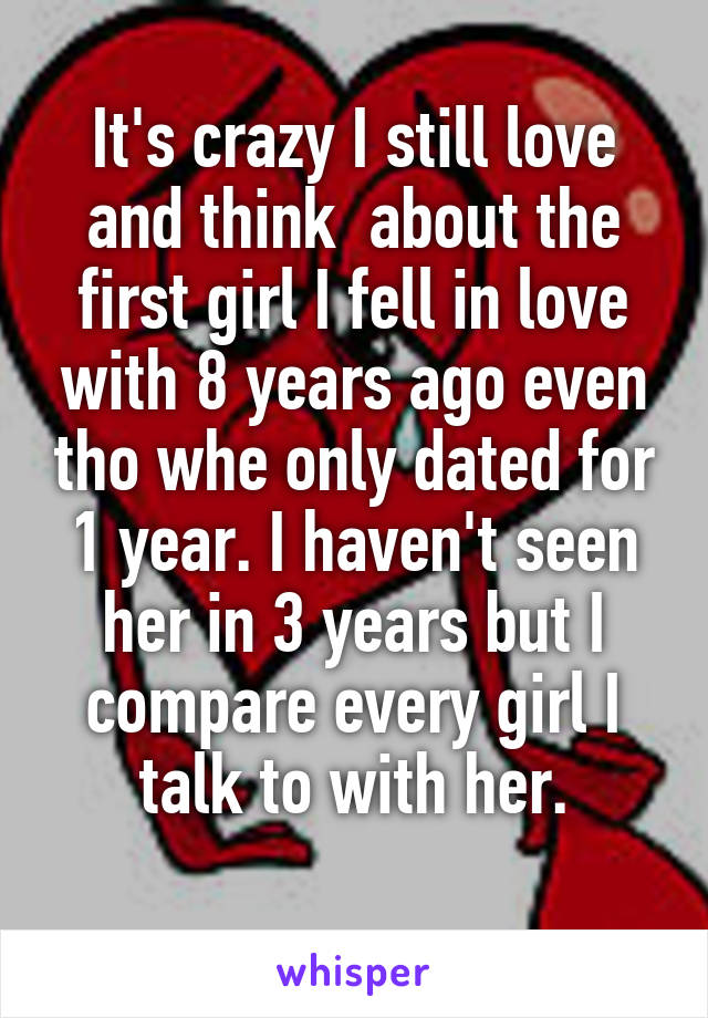 It's crazy I still love and think  about the first girl I fell in love with 8 years ago even tho whe only dated for 1 year. I haven't seen her in 3 years but I compare every girl I talk to with her.
