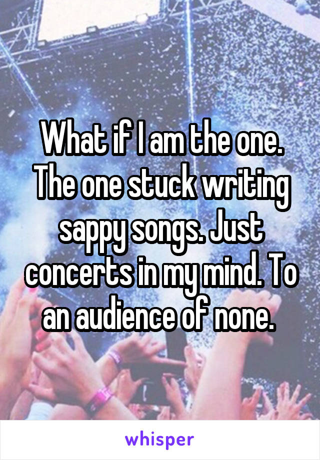 What if I am the one. The one stuck writing sappy songs. Just concerts in my mind. To an audience of none. 