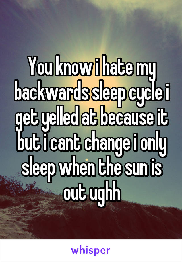 You know i hate my backwards sleep cycle i get yelled at because it but i cant change i only sleep when the sun is out ughh