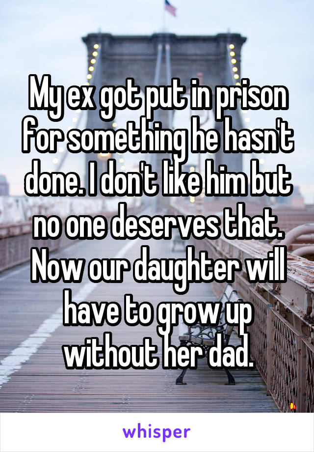 My ex got put in prison for something he hasn't done. I don't like him but no one deserves that. Now our daughter will have to grow up without her dad.