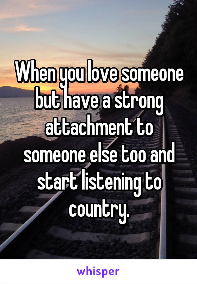 When you love someone but have a strong attachment to someone else too and start listening to country.