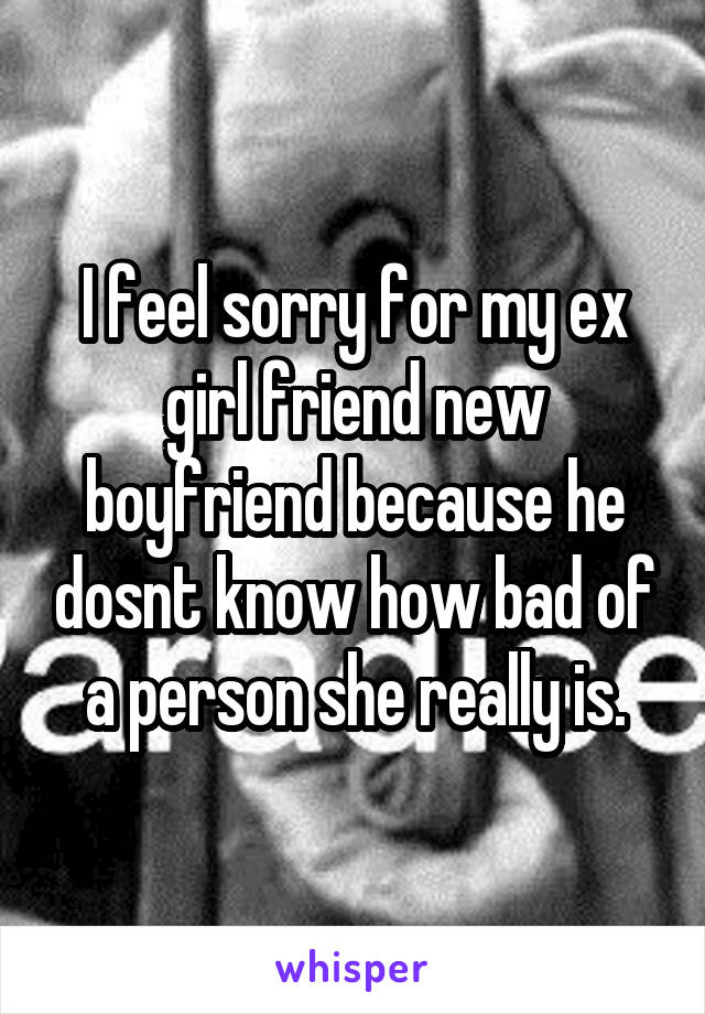 I feel sorry for my ex girl friend new boyfriend because he dosnt know how bad of a person she really is.