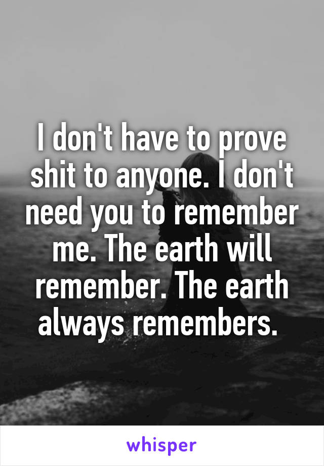 I don't have to prove shit to anyone. I don't need you to remember me. The earth will remember. The earth always remembers. 