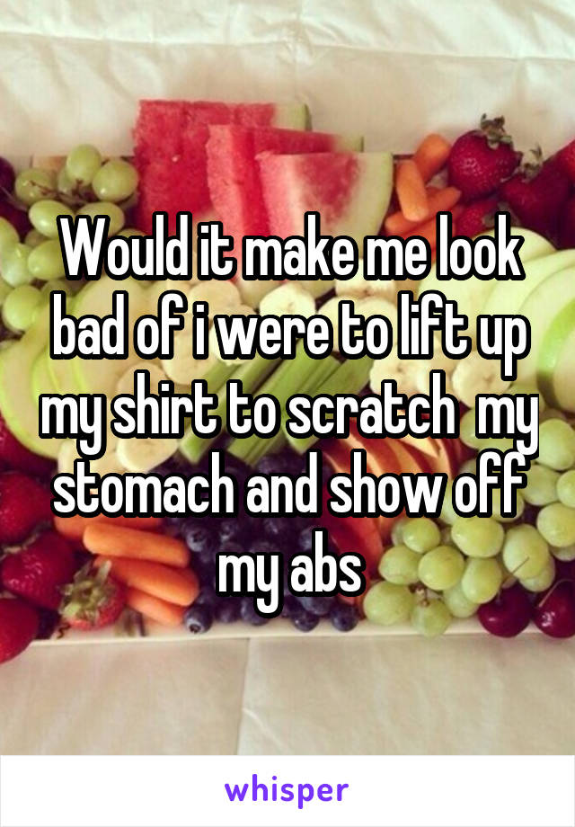 Would it make me look bad of i were to lift up my shirt to scratch  my stomach and show off my abs