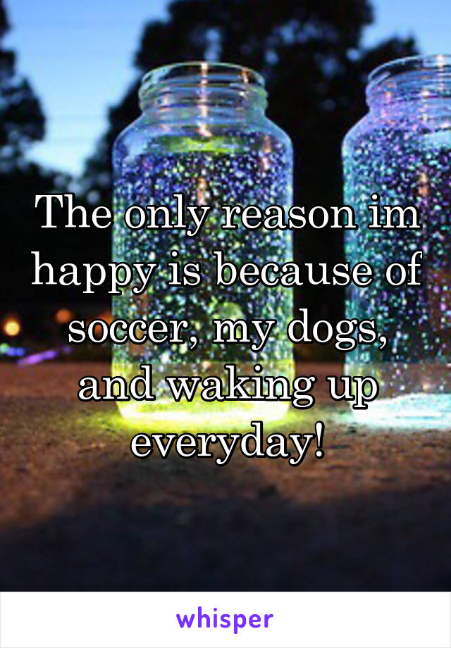 The only reason im happy is because of soccer, my dogs, and waking up everyday!