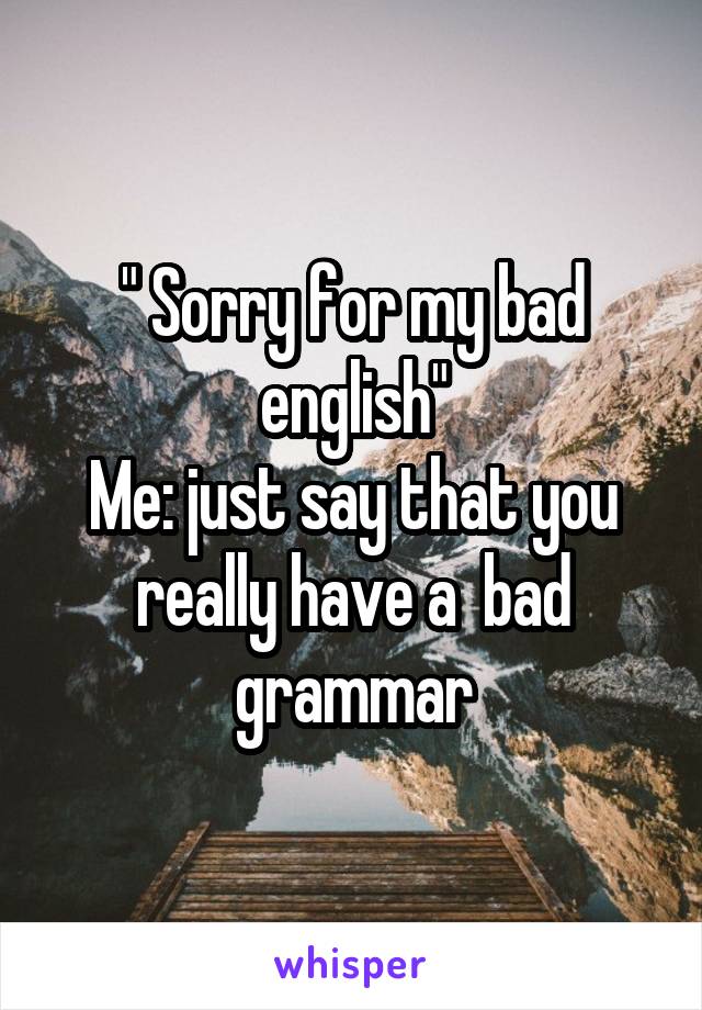 " Sorry for my bad english"
Me: just say that you really have a  bad grammar