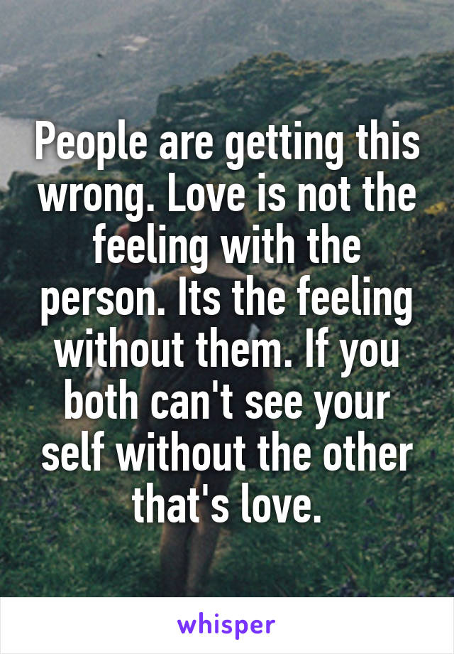 People are getting this wrong. Love is not the feeling with the person. Its the feeling without them. If you both can't see your self without the other that's love.