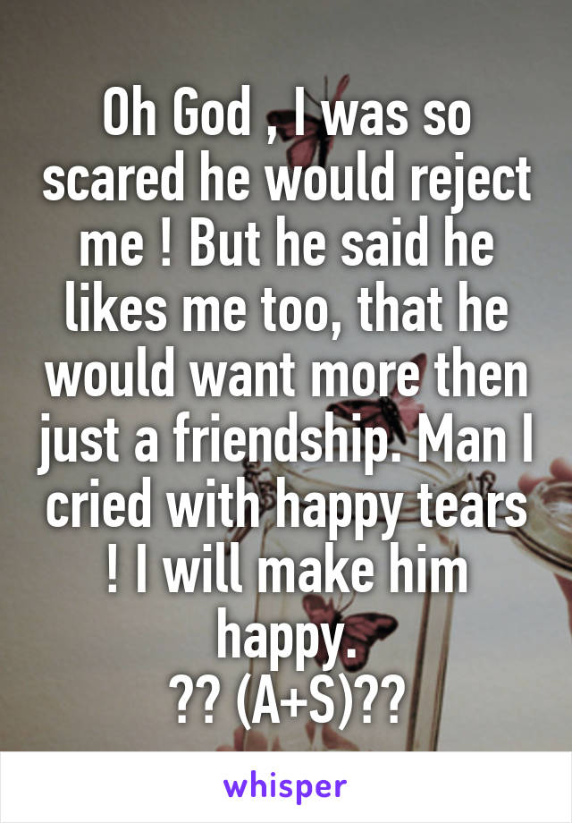 Oh God , I was so scared he would reject me ! But he said he likes me too, that he would want more then just a friendship. Man I cried with happy tears ! I will make him happy.
❤️ (A+S)❤️