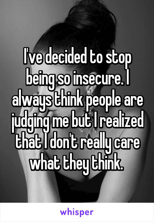 I've decided to stop being so insecure. I always think people are judging me but I realized that I don't really care what they think. 