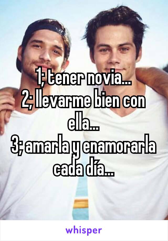 1; tener novia...
2; llevarme bien con ella...
3; amarla y enamorarla cada día...