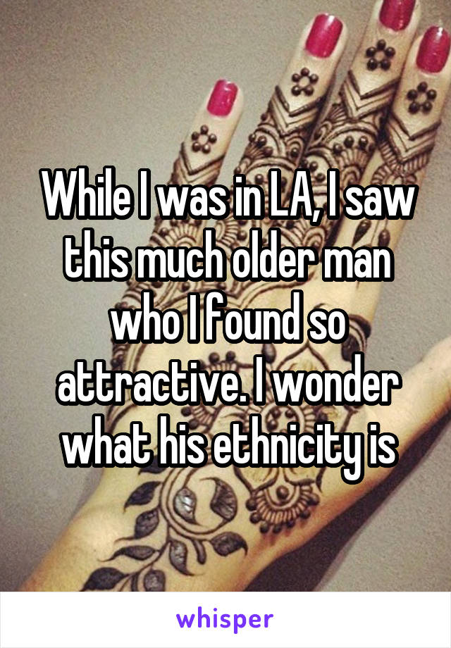 While I was in LA, I saw this much older man who I found so attractive. I wonder what his ethnicity is