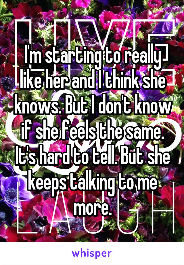 I'm starting to really like her and I think she knows. But I don't know if she feels the same. It's hard to tell. But she keeps talking to me more.