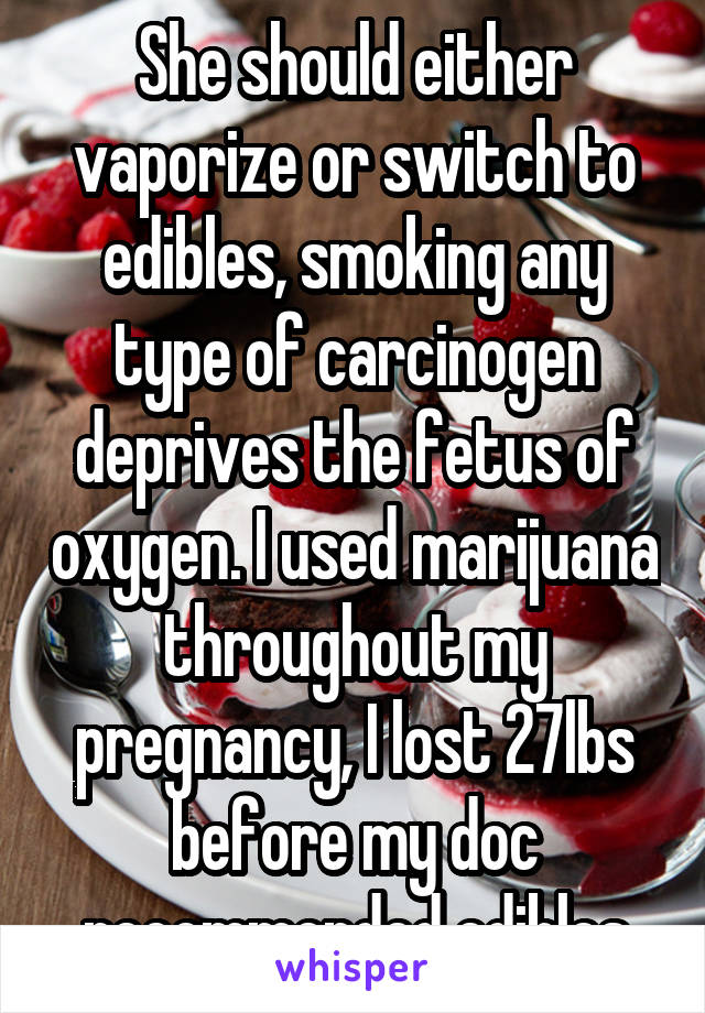 She should either vaporize or switch to edibles, smoking any type of carcinogen deprives the fetus of oxygen. I used marijuana throughout my pregnancy, I lost 27lbs before my doc recommended edibles