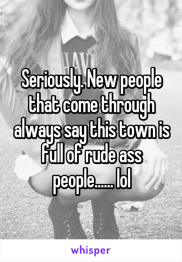 Seriously. New people that come through always say this town is full of rude ass people...... lol