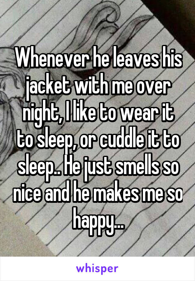 Whenever he leaves his jacket with me over night, I like to wear it to sleep, or cuddle it to sleep.. He just smells so nice and he makes me so happy...