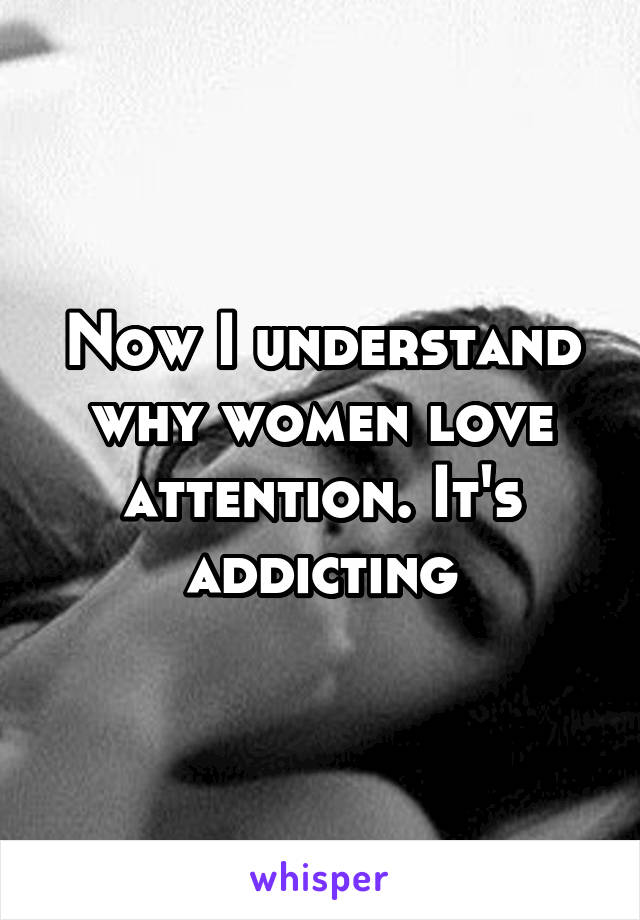 Now I understand why women love attention. It's addicting