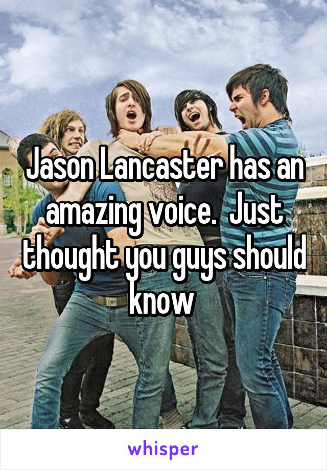 Jason Lancaster has an amazing voice.  Just thought you guys should know 