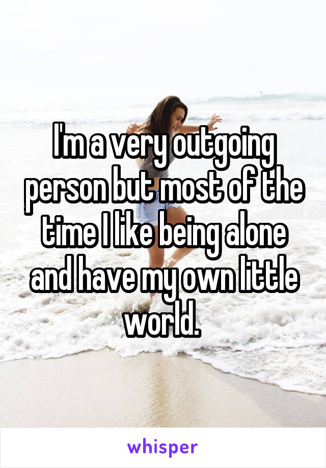 I'm a very outgoing person but most of the time I like being alone and have my own little world. 