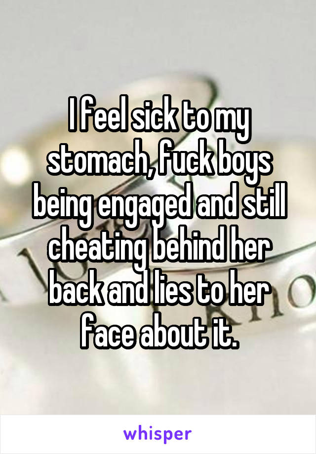 I feel sick to my stomach, fuck boys being engaged and still cheating behind her back and lies to her face about it.