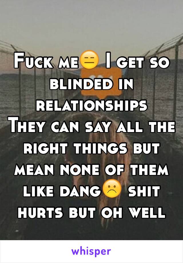 Fuck me😑 I get so blinded in relationships 
They can say all the right things but mean none of them like dang☹️ shit hurts but oh well