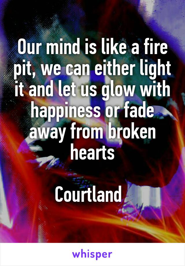 Our mind is like a fire pit, we can either light it and let us glow with happiness or fade away from broken hearts

Courtland  
