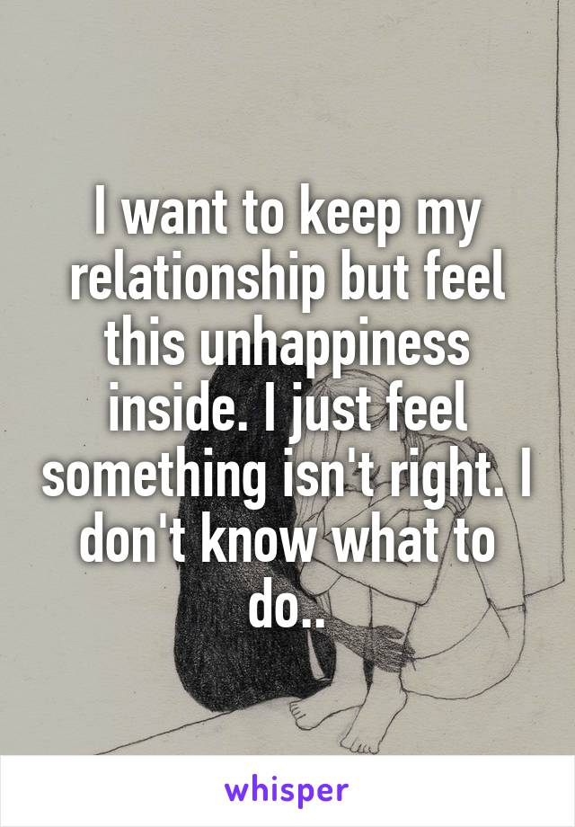 I want to keep my relationship but feel this unhappiness inside. I just feel something isn't right. I don't know what to do..