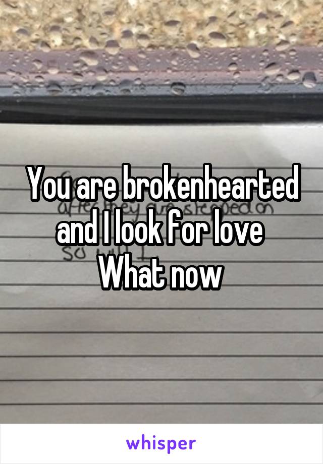 You are brokenhearted and I look for love 
What now 