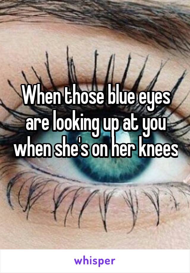 When those blue eyes are looking up at you when she's on her knees 