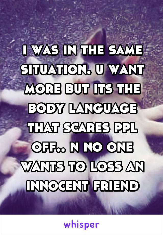 i was in the same situation. u want more but its the body language that scares ppl off.. n no one wants to loss an innocent friend