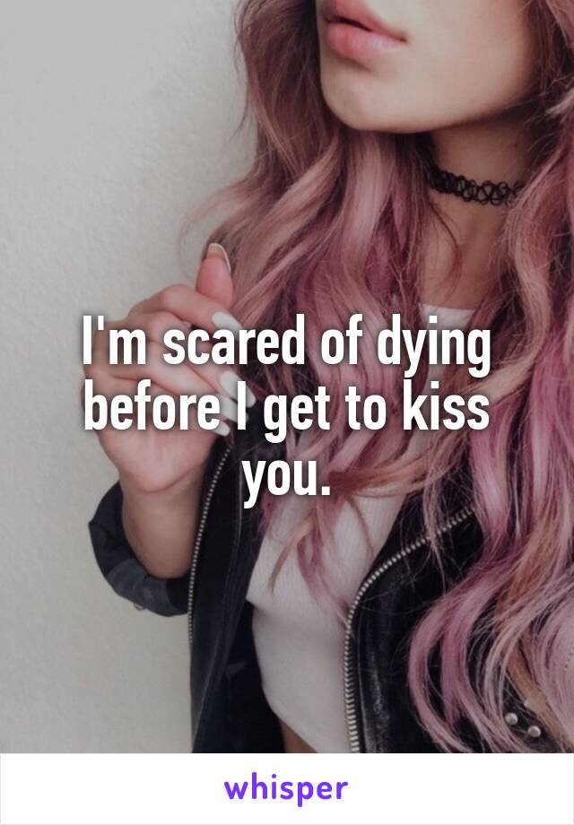 I'm scared of dying before I get to kiss you.