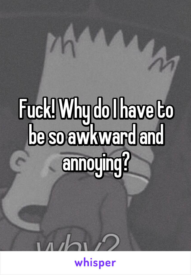 Fuck! Why do I have to be so awkward and annoying?