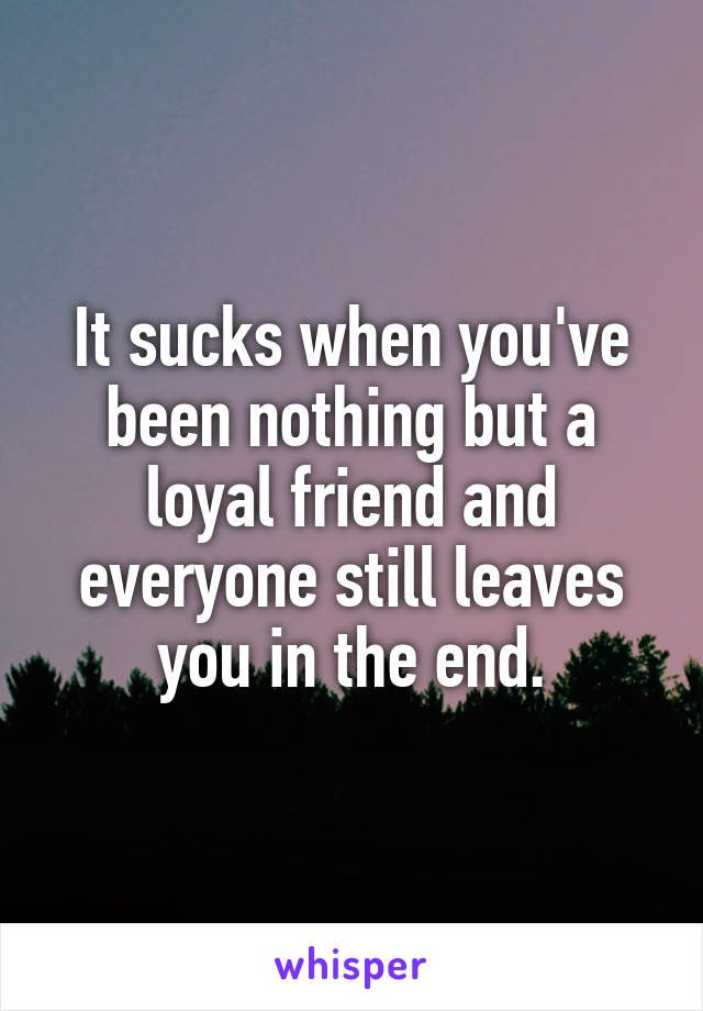 It sucks when you've been nothing but a loyal friend and everyone still leaves you in the end.