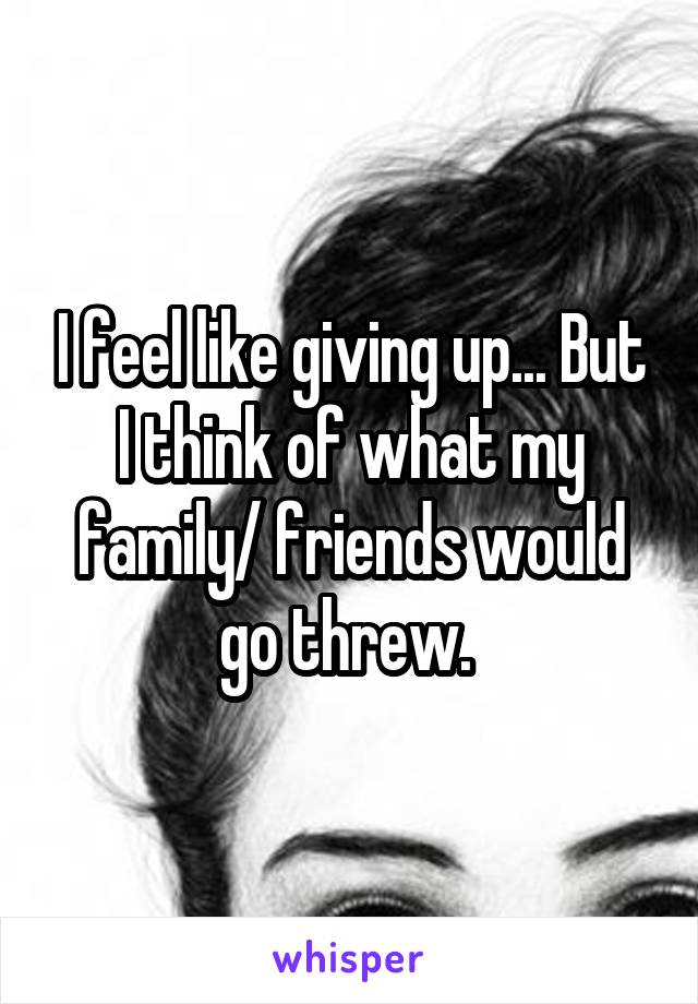 I feel like giving up... But I think of what my family/ friends would go threw. 